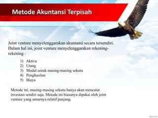 Metode Akuntansi Terpisah 
Joint venture menyelenggarakan akuntansi secara tersendiri. 
Dalam hal ini, joint venture menyelenggarakan rekening-rekening 
: 
1) Aktiva 
2) Utang 
3) Modal untuk masing-masing sekutu 
4) Penghasilan 
5) Biaya 
Metode ini, masing-masing sekutu hanya akan mencatat 
investasi sendiri saja. Metode ini biasanya dipakai oleh joint 
venture yang umurnya relatif panjang. 
 