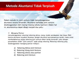 Metode Akuntansi Tidak Terpisah 
Dalam metode ini, joint venture tidak menyelenggarakan 
akuntansi secara tersendiri. Akuntansi terhadap joint venture 
diselenggarakan oleh masing-masing sekutu (partner). Dalam hal 
ini, akuntansinya dapat dibagi menjadi dua yaitu : 
1) Managing Partner 
menyelenggarakan rekening-rekening aktiva, utang, modal, pendapatan, dan biaya. Oleh 
karena akuntansi tersebut dicampur dengan akuntansi perusahaannya sendiri, maka untuk 
membedakannya setiap rekening joint venture diberi tanda tersendiri, yaitu dengan 
penambahan istilah “joint venture” pada setiap rekening. Rekening-rekening yang 
diselenggarakan managing partner meliputi : 
a) Rekening Aktiva-Joint Venture 
b) Rekening Utang-Joint Venture 
c) Rekening sekutu atau partner 
d) Rekening Joint Venture 
 