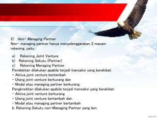 2) Non- Managing Partner 
Non- managing partner hanya menyelenggarakan 2 macam 
rekening, yaitu : 
a) Rekening Joint Venture 
b) Rekening Sekutu (Partner) 
c) Rekening Managing Partner 
Pendebitan dilakukan apabila terjadi transaksi yang berakibat: 
- Aktiva joint venture bertambah 
- Utang joint venture berkurang dan 
- Modal atau managing partner berkurang 
Pengkreditan dilakukan apabila terjadi transaksi yang berakibat: 
- Aktiva joint venture berkurang 
- Utang joint venture bertambah dan 
- Modal atau managing partner bertambah 
b. Rekening Sekutu non-Managing Partner yang lain. 
 