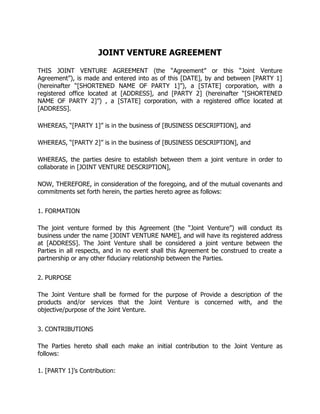 JOINT VENTURE AGREEMENT
THIS JOINT VENTURE AGREEMENT (the “Agreement” or this “Joint Venture
Agreement”), is made and entered into as of this [DATE], by and between [PARTY 1]
(hereinafter “[SHORTENED NAME OF PARTY 1]”), a [STATE] corporation, with a
registered office located at [ADDRESS], and [PARTY 2] (hereinafter “[SHORTENED
NAME OF PARTY 2]”) , a [STATE] corporation, with a registered office located at
[ADDRESS].
WHEREAS, “[PARTY 1]” is in the business of [BUSINESS DESCRIPTION], and
WHEREAS, “[PARTY 2]” is in the business of [BUSINESS DESCRIPTION], and
WHEREAS, the parties desire to establish between them a joint venture in order to
collaborate in [JOINT VENTURE DESCRIPTION],
NOW, THEREFORE, in consideration of the foregoing, and of the mutual covenants and
commitments set forth herein, the parties hereto agree as follows:
1. FORMATION
The joint venture formed by this Agreement (the “Joint Venture”) will conduct its
business under the name [JOINT VENTURE NAME], and will have its registered address
at [ADDRESS]. The Joint Venture shall be considered a joint venture between the
Parties in all respects, and in no event shall this Agreement be construed to create a
partnership or any other fiduciary relationship between the Parties.
2. PURPOSE
The Joint Venture shall be formed for the purpose of Provide a description of the
products and/or services that the Joint Venture is concerned with, and the
objective/purpose of the Joint Venture.
3. CONTRIBUTIONS
The Parties hereto shall each make an initial contribution to the Joint Venture as
follows:
1. [PARTY 1]’s Contribution:
 
