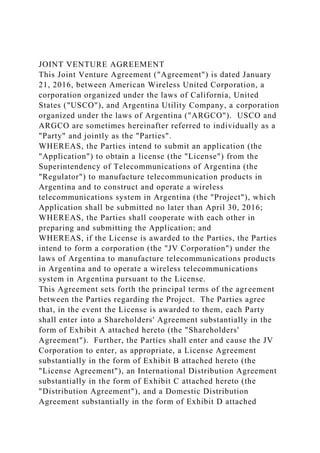 JOINT VENTURE AGREEMENT
This Joint Venture Agreement ("Agreement") is dated January
21, 2016, between American Wireless United Corporation, a
corporation organized under the laws of California, United
States ("USCO"), and Argentina Utility Company, a corporation
organized under the laws of Argentina ("ARGCO"). USCO and
ARGCO are sometimes hereinafter referred to individually as a
"Party" and jointly as the "Parties".
WHEREAS, the Parties intend to submit an application (the
"Application") to obtain a license (the "License") from the
Superintendency of Telecommunications of Argentina (the
"Regulator") to manufacture telecommunication products in
Argentina and to construct and operate a wireless
telecommunications system in Argentina (the "Project"), which
Application shall be submitted no later than April 30, 2016;
WHEREAS, the Parties shall cooperate with each other in
preparing and submitting the Application; and
WHEREAS, if the License is awarded to the Parties, the Parties
intend to form a corporation (the "JV Corporation") under the
laws of Argentina to manufacture telecommunications products
in Argentina and to operate a wireless telecommunications
system in Argentina pursuant to the License.
This Agreement sets forth the principal terms of the agreement
between the Parties regarding the Project. The Parties agree
that, in the event the License is awarded to them, each Party
shall enter into a Shareholders' Agreement substantially in the
form of Exhibit A attached hereto (the "Shareholders'
Agreement"). Further, the Parties shall enter and cause the JV
Corporation to enter, as appropriate, a License Agreement
substantially in the form of Exhibit B attached hereto (the
"License Agreement"), an International Distribution Agreement
substantially in the form of Exhibit C attached hereto (the
"Distribution Agreement"), and a Domestic Distribution
Agreement substantially in the form of Exhibit D attached
 