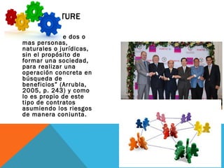 JOINT VENTURE
“una unión o
agrupación de dos o
más personas,
naturales o jurídicas,
sin el propósito de
formar una sociedad,
para realizar una
operación concreta en
búsqueda de
beneficios” (Arrubla,
2005, p. 243) y como
lo es propio de este
tipo de contratos
asumiendo los riesgos
de manera conjunta.
 
