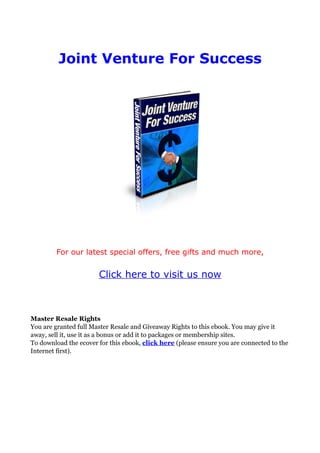 Joint Venture For Success




        For our latest special offers, free gifts and much more,


                       Click here to visit us now



Master Resale Rights
You are granted full Master Resale and Giveaway Rights to this ebook. You may give it
away, sell it, use it as a bonus or add it to packages or membership sites.
To download the ecover for this ebook, click here (please ensure you are connected to the
Internet first).
 