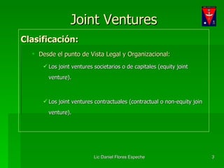 Joint Ventures Clasificación: Desde el punto de Vista Legal y Organizacional: Los joint ventures societarios o de capitales (equity joint venture). Los joint ventures contractuales (contractual o non-equity join venture). 