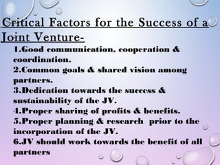 Critical Factors for the Success of a
Joint Venture-
1.Good communication, cooperation &
coordination.
2.Common goals & shared vision among
partners.
3.Dedication towards the success &
sustainability of the JV.
4.Proper sharing of profits & benefits.
5.Proper planning & research prior to the
incorporation of the JV.
6.JV should work towards the benefit of all
partners
 