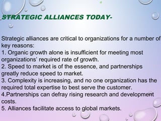 STRATEGIC ALLIANCES TODAY-
Strategic alliances are critical to organizations for a number of
key reasons:
1. Organic growth alone is insufficient for meeting most
organizations’ required rate of growth.
2. Speed to market is of the essence, and partnerships
greatly reduce speed to market.
3. Complexity is increasing, and no one organization has the
required total expertise to best serve the customer.
4.Partnerships can defray rising research and development
costs.
5. Alliances facilitate access to global markets.
 