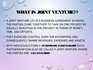 WHAT IS JOINT VENTURE??
• A JOINT VENTURE (JV) IS A BUSINESS AGREEMENT IN WHICH
THE PARTIES COME TOGETHER TO TAKE ON ONE PROJECT BY
EQUALLY INVESTING IN THE PROJECT IN TERMS OF MONEY,
TIME, AND EFFORTS.
• THEY EXERCISE CONTROL OVER THE ENTERPRISE AND
CONSEQUENTLY SHARE REVENUES, EXPENSES AND ASSETS.
• WITH INDIVIDUALS FORM A TEMPORARY PARTNERSHIPSUCH
PARTNERSHIP CAN ALSO BE CALLED A JOINT VENTURE WHERE
THE PARTIES ARE "CO-VENTURERS".
 