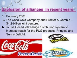 1. February 2001:
a. The Coca-Cola Company and Procter & Gamble -
$4.2-billion joint venture.
b. To use Coca-Cola’s huge distribution system to
increase reach for the P&G products- Pringles and
Sunny Delight.
 