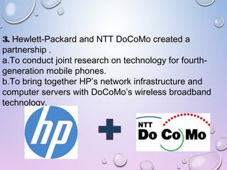 3. Hewlett-Packard and NTT DoCoMo created a
partnership .
a.To conduct joint research on technology for fourth-
generation mobile phones.
b.To bring together HP’s network infrastructure and
computer servers with DoCoMo’s wireless broadband
technology.
 