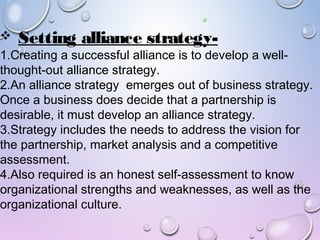  Setting alliance strategy-
1.Creating a successful alliance is to develop a well-
thought-out alliance strategy.
2.An alliance strategy emerges out of business strategy.
Once a business does decide that a partnership is
desirable, it must develop an alliance strategy.
3.Strategy includes the needs to address the vision for
the partnership, market analysis and a competitive
assessment.
4.Also required is an honest self-assessment to know
organizational strengths and weaknesses, as well as the
organizational culture.
 