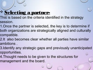  Selecting a partner-
This is based on the criteria identified in the strategy
session.
1.Once the partner is selected, the key is to determine if
both organizations are strategically aligned and culturally
compatible.
2.It also becomes clear whether all parties have similar
ambitions .
3.Identify any strategic gaps and previously unanticipated
opportunities.
4.Thought needs to be given to the structures for
management and the board.
 