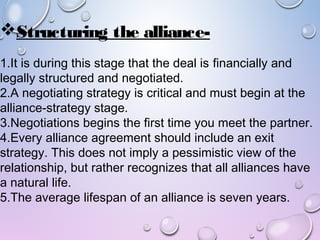 Structuring the alliance-
1.It is during this stage that the deal is financially and
legally structured and negotiated.
2.A negotiating strategy is critical and must begin at the
alliance-strategy stage.
3.Negotiations begins the first time you meet the partner.
4.Every alliance agreement should include an exit
strategy. This does not imply a pessimistic view of the
relationship, but rather recognizes that all alliances have
a natural life.
5.The average lifespan of an alliance is seven years.
 