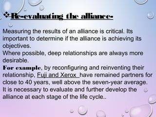 Re-evaluating the alliance-
Measuring the results of an alliance is critical. Its
important to determine if the alliance is achieving its
objectives.
Where possible, deep relationships are always more
desirable.
For example, by reconfiguring and reinventing their
relationship, Fuji and Xerox have remained partners for
close to 40 years, well above the seven-year average.
It is necessary to evaluate and further develop the
alliance at each stage of the life cycle..
 