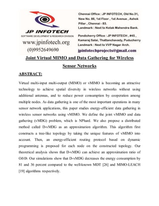 Joint Virtual MIMO and Data Gathering for Wireless
Sensor Networks
ABSTRACT:
Virtual multi-input multi-output (MIMO) or vMIMO is becoming an attractive
technology to achieve spatial diversity in wireless networks without using
additional antennas, and to reduce power consumption by cooperation among
multiple nodes. As data gathering is one of the most important operations in many
sensor network applications, this paper studies energy-efficient data gathering in
wireless sensor networks using vMIMO. We define the joint vMIMO and data
gathering (vMDG) problem, which is NPhard. We also propose a distributed
method called D-vMDG as an approximation algorithm. This algorithm first
constructs a tree-like topology by taking the unique features of vMIMO into
account. Then, an energy-efficient routing protocol based on dynamic
programming is proposed for each node on the constructed topology. Our
theoretical analysis shows that D-vMDG can achieve an approximation ratio of
Oð1Þ. Our simulations show that D-vMDG decreases the energy consumption by
81 and 36 percent compared to the well-known MDT [26] and MIMO-LEACH
[19] algorithms respectively.
 