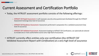 15
www.ControlCase.com | www.HITRUSTAlliance.net | 855.HITRUST (855.448.7878)
Current Assessment and Certification Portfolio
• Today, the HITRUST assessment portfolio consists of the following offerings:
o HITRUST CSF Rapid Assessment: A self-assessed, security-only questionnaire facilitated through the HITRUST
Assessment Exchange (low level of assurance)
o HITRUST CSF Readiness Assessment: Assessment performed in preparation for a validated assessment (low
level of assurance)
o HITRUST CSF Validated Assessment: Assessment leading to HITRUST CSF Certification, can optionally be tailored
to include one or more authoritative source (very high level of assurance)
• HITRUST currently offers entities only one certification (the HITRUST CSF
Validated Assessment Report with Certification) at a very high level of assurance
 