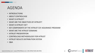 2
www.ControlCase.com | www.HITRUSTAlliance.net | 855.HITRUST (855.448.7878)
AGENDA
• INTRODUCTIONS
• ABOUT CONTROLCASE
• WHAT IS HITRUST?
• WHAT ARE THE OBJECTIVES OF HITRUST?
• WHAT IS HITRUST CSF?
• KEY COMPONENTS OF THE HITRUST CSF ASSURANCE PROGRAM
• WHAT ARE THE HITRUST DOMAINS
• HITRUST PRESENTATION
• CONTROLCASE METHODOLOGY FOR HITRUST
• HITRUST RESULTS DISTRIBUTION SYSTEM
• Q&A
 