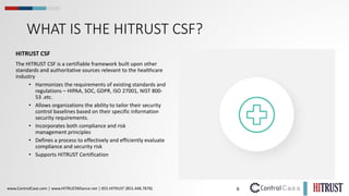 6
www.ControlCase.com | www.HITRUSTAlliance.net | 855.HITRUST (855.448.7878)
WHAT IS THE HITRUST CSF?
HITRUST CSF
The HITRUST CSF is a certifiable framework built upon other
standards and authoritative sources relevant to the healthcare
industry
• Harmonizes the requirements of existing standards and
regulations – HIPAA, SOC, GDPR, ISO 27001, NIST 800-
53 .etc.
• Allows organizations the ability to tailor their security
control baselines based on their specific information
security requirements.
• Incorporates both compliance and risk
management principles
• Defines a process to effectively and efficiently evaluate
compliance and security risk
• Supports HITRUST Certification
 
