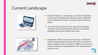 Current Landscape
 Device Emulators. In computing, an emulator is hardware
or software that enables one computer system (called the
host) to behave like another computer system (called the
guest).
 This threat will only get worse as computers and global
computer networks continued to advance and emulator
developers grow more skilled in their work.
 Datacenters,VPNs,Anonymous Proxies, etc. are favorite
tools for fraudsters because they allow them to spoof their
device to appear to be coming from a different country on a
case by case basis as needed based on the requirements of
a given survey.
12
 