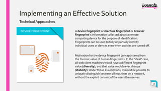 Implementing an Effective Solution
Technical Approaches
DEVICE FINGERPRINT A device fingerprint or machine fingerprint or browser
fingerprint is information collected about a remote
computing device for the purpose of identification.
Fingerprints can be used to fully or partially identify
individual users or devices even when cookies are turned off.
Motivation for the device fingerprint concept stems from
the forensic value of human fingerprints. In the "ideal" case,
all web client machines would have a different fingerprint
value (diversity), and that value would never change
(stability). Under those assumptions, it would be possible to
uniquely distinguish between all machines on a network,
without the explicit consent of the users themselves.
16
 