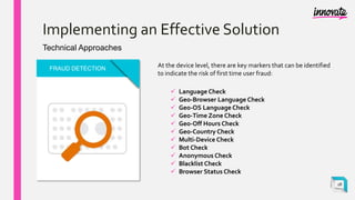 Implementing an Effective Solution
Technical Approaches
FRAUD DETECTION
At the device level, there are key markers that can be identified
to indicate the risk of first time user fraud:
 Language Check
 Geo-Browser Language Check
 Geo-OS Language Check
 Geo-Time Zone Check
 Geo-Off Hours Check
 Geo-Country Check
 Multi-Device Check
 Bot Check
 Anonymous Check
 Blacklist Check
 Browser Status Check
18
 