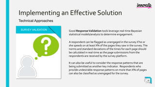 Implementing an Effective Solution
Technical Approaches
SURVEY VALIDATION
A respondent can be flagged as unengaged in the survey if he or
she speeds on at least X% of the pages they saw in the survey.The
norms and standard deviations of the times for each page should
be calculated in real-time as the page submissions from the
respondents are received by the survey platform.
It can also be useful to consider the response patterns that are
being submitted as another key indicator. Respondents who
provide undesirable response patterns on more than X% of pages
can also be classified as unengaged for the survey.
Good ResponseValidation tools leverage real-time Bayesian
statistical models/analysis to determine engagement.
19
 