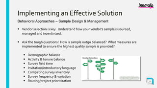 Implementing an Effective Solution
Behavioral Approaches – Sample Design & Management
 Vendor selection is key. Understand how your vendor’s sample is sourced,
managed and incentivized.
 Ask the tough questions! How is sample outgo balanced? What measures are
implemented to ensure the highest quality sample is provided?
 Demographic balance
 Activity & tenure balance
 Survey field time
 Invitation/introductory language
 Competing survey inventory
 Survey frequency & variation
 Routing/project prioritization 21
 