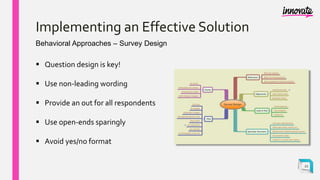 Implementing an Effective Solution
Behavioral Approaches – Survey Design
 Question design is key!
 Use non-leading wording
 Provide an out for all respondents
 Use open-ends sparingly
 Avoid yes/no format
22
 