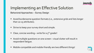 Implementing an Effective Solution
Behavioral Approaches – Survey Design
 Avoid burdensome question formats (i.e., extensive grids and lists longer
than 10-15 attributes).
 Strive to keep your survey short and simple.
 Clear, concise wording – write for a 5th grader!
 Avoid multiple questions on one screen – visual clutter will result in
respondent fatigue.
 Mobile-compatible and mobile-friendly are two different things!
23
 