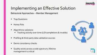 Implementing an Effective Solution
Behavioral Approaches – Member Management
 Trap Questions
 Honey Pots
 Algorithmic solutions
 Tracking activity over time (LOI completions & invalids)
 Profiling & third-party data validation sources
 Demo consistency checks
 Quality exists across a wide spectrum; lifetime
management is critical 24
 