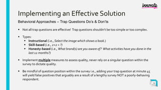Implementing an Effective Solution
Behavioral Approaches – Trap Questions Do’s & Don’ts
 Not all trap questions are effective! Trap questions shouldn’t be too simple or too complex.
 Types:
 Instructional (i.e., Select the image which shows a book.)
 Skill-based (i.e., 2+2 = ?)
 Honesty-based (i.e., What brand(s) are you aware of? What activities have you done in the
last 12 months?)
 Implement multiple measures to assess quality, never rely on a singular question within the
survey to dictate quality.
 Be mindful of question position within the survey i.e., adding your trap question at minute 45
will yield false positives that arguably are a result of a lengthy survey NOT a poorly-behaving
respondent.
25
 