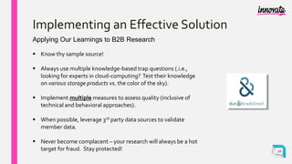 Implementing an Effective Solution
Applying Our Learnings to B2B Research
 Know thy sample source!
 Always use multiple knowledge-based trap questions (.i.e.,
looking for experts in cloud-computing? Test their knowledge
on various storage products vs. the color of the sky).
 Implement multiple measures to assess quality (inclusive of
technical and behavioral approaches).
 When possible, leverage 3rd party data sources to validate
member data.
 Never become complacent – your research will always be a hot
target for fraud. Stay protected! 26
 