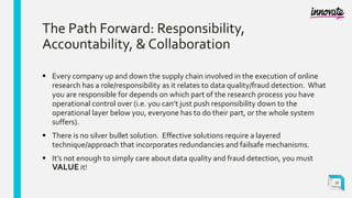 The Path Forward: Responsibility,
Accountability, & Collaboration
 Every company up and down the supply chain involved in the execution of online
research has a role/responsibility as it relates to data quality/fraud detection. What
you are responsible for depends on which part of the research process you have
operational control over (i.e. you can’t just push responsibility down to the
operational layer below you, everyone has to do their part, or the whole system
suffers).
 There is no silver bullet solution. Effective solutions require a layered
technique/approach that incorporates redundancies and failsafe mechanisms.
 It’s not enough to simply care about data quality and fraud detection, you must
VALUE it!
27
 