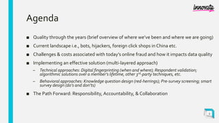 Agenda
■ Quality through the years (brief overview of where we’ve been and where we are going)
■ Current landscape i.e., bots, hijackers, foreign click shops in China etc.
■ Challenges & costs associated with today’s online fraud and how it impacts data quality
■ Implementing an effective solution (multi-layered approach)
– Technical approaches: Digital fingerprinting (when and where); Respondent validation;
algorithmic solutions over a member’s lifetime, other 3rd-party techniques, etc.
– Behavioral approaches: Knowledge question design (red-herrings); Pre-survey screening; smart
survey design (do’s and don’ts)
■ The Path Forward: Responsibility, Accountability, & Collaboration
3
 