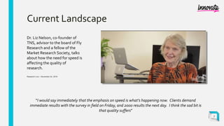 Current Landscape
Dr. Liz Nelson, co-founder of
TNS, advisor to the board of Fly
Research and a fellow of the
Market Research Society, talks
about how the need for speed is
affecting the quality of
research.
Research Live – November 24, 2016
7
“I would say immediately that the emphasis on speed is what’s happening now. Clients demand
immediate results with the survey in field on Friday, and 2000 results the next day. I think the sad bit is
that quality suffers”
 