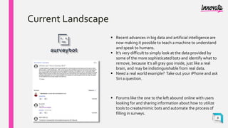 Current Landscape
 Recent advances in big data and artificial intelligence are
now making it possible to teach a machine to understand
and speak to humans.
 It's very difficult to simply look at the data provided by
some of the more sophisticated bots and identify what to
remove, because it's all gray goo inside, just like a real
brain, and may be indistinguishable from real data.
 Need a real world example? Take out your iPhone and ask
Siri a question.
 Forums like the one to the left abound online with users
looking for and sharing information about how to utilize
tools to create/mimic bots and automate the process of
filling in surveys.
8
 