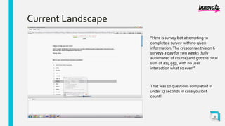 Current Landscape
“Here is survey bot attempting to
complete a survey with no given
information.The creator ran this on 6
surveys a day for two weeks (fully
automated of course) and got the total
sum of £14.95p, with no user
interaction what so ever!”
That was 10 questions completed in
under 17 seconds in case you lost
count!
9
 