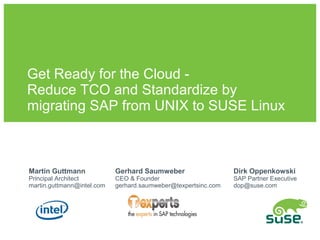 Get Ready for the Cloud -
Reduce TCO and Standardize by
migrating SAP from UNIX to SUSE Linux



Martin Guttmann             Gerhard Saumweber                   Dirk Oppenkowski
Principal Architect         CEO & Founder                       SAP Partner Executive
martin.guttmann@intel.com   gerhard.saumweber@texpertsinc.com   dop@suse.com
 