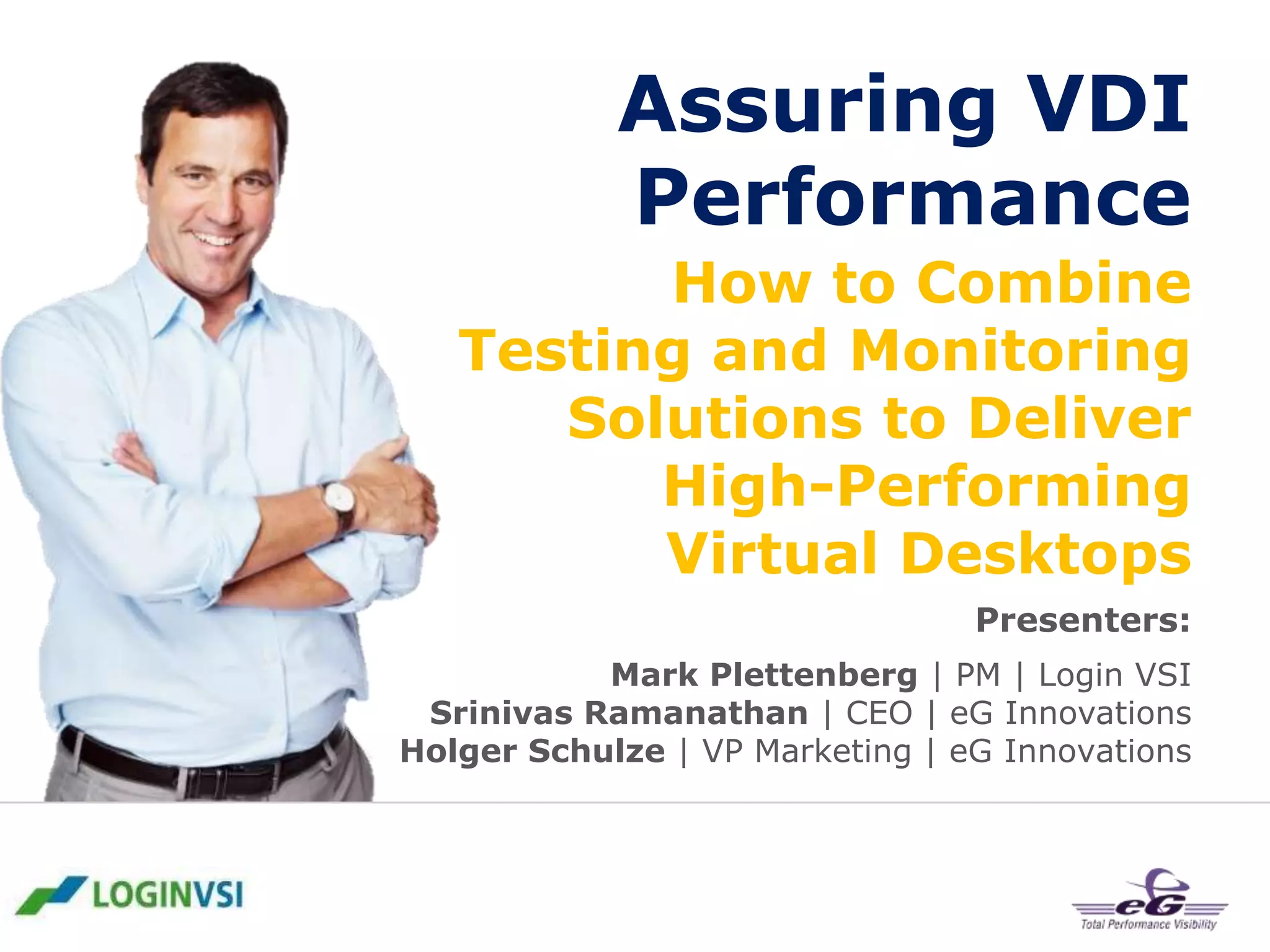 Assuring VDI
Performance
How to Combine
Testing and Monitoring
Solutions to Deliver
High-Performing
Virtual Desktops
Presenters:
Mark Plettenberg | PM | Login VSI
Srinivas Ramanathan | CEO | eG Innovations
Holger Schulze | VP Marketing | eG Innovations

 