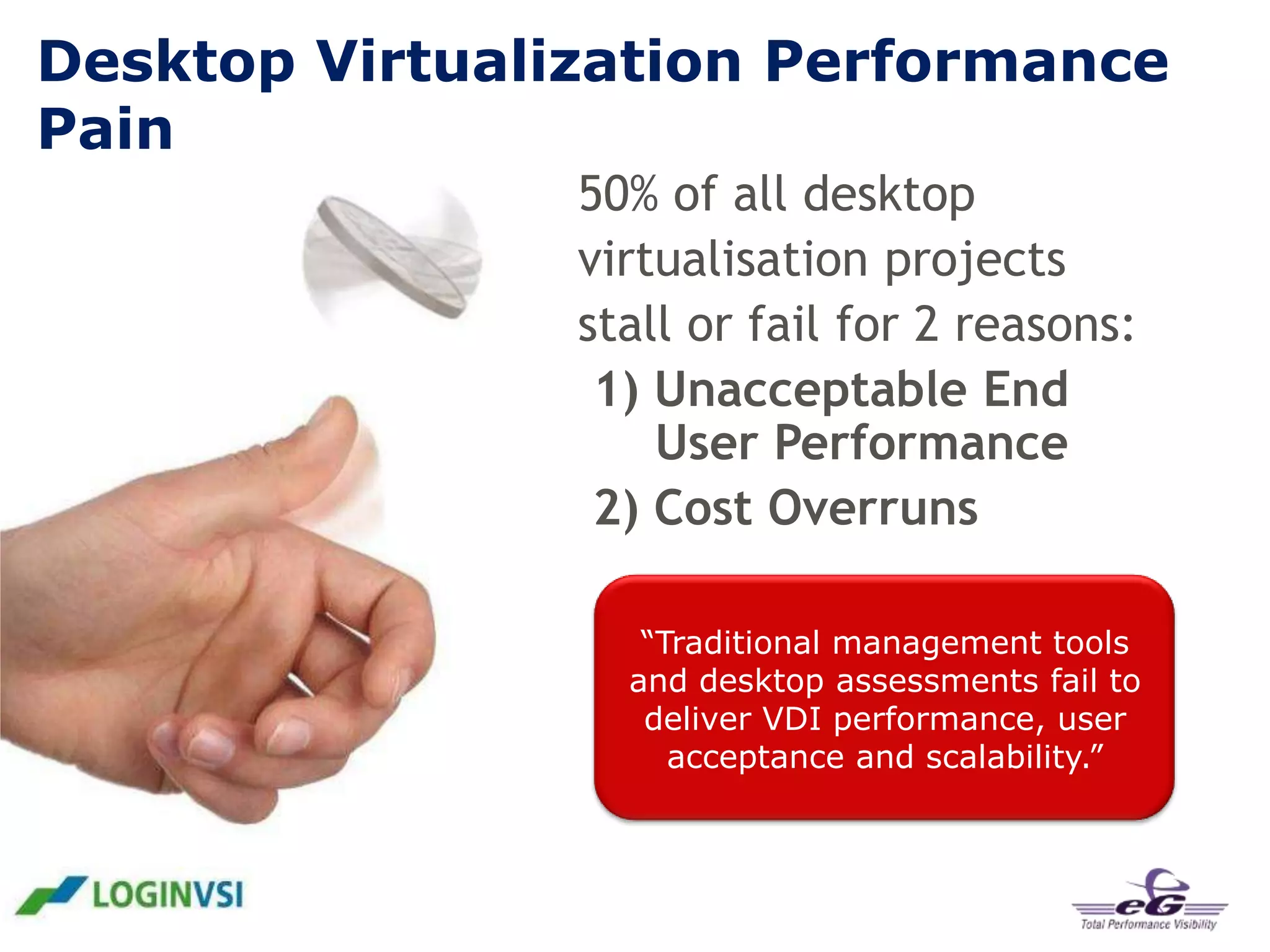 Desktop Virtualization Performance
Pain
50% of all desktop
virtualisation projects
stall or fail for 2 reasons:
1) Unacceptable End
User Performance
2) Cost Overruns
“Traditional management tools
and desktop assessments fail to
deliver VDI performance, user
acceptance and scalability.”

 