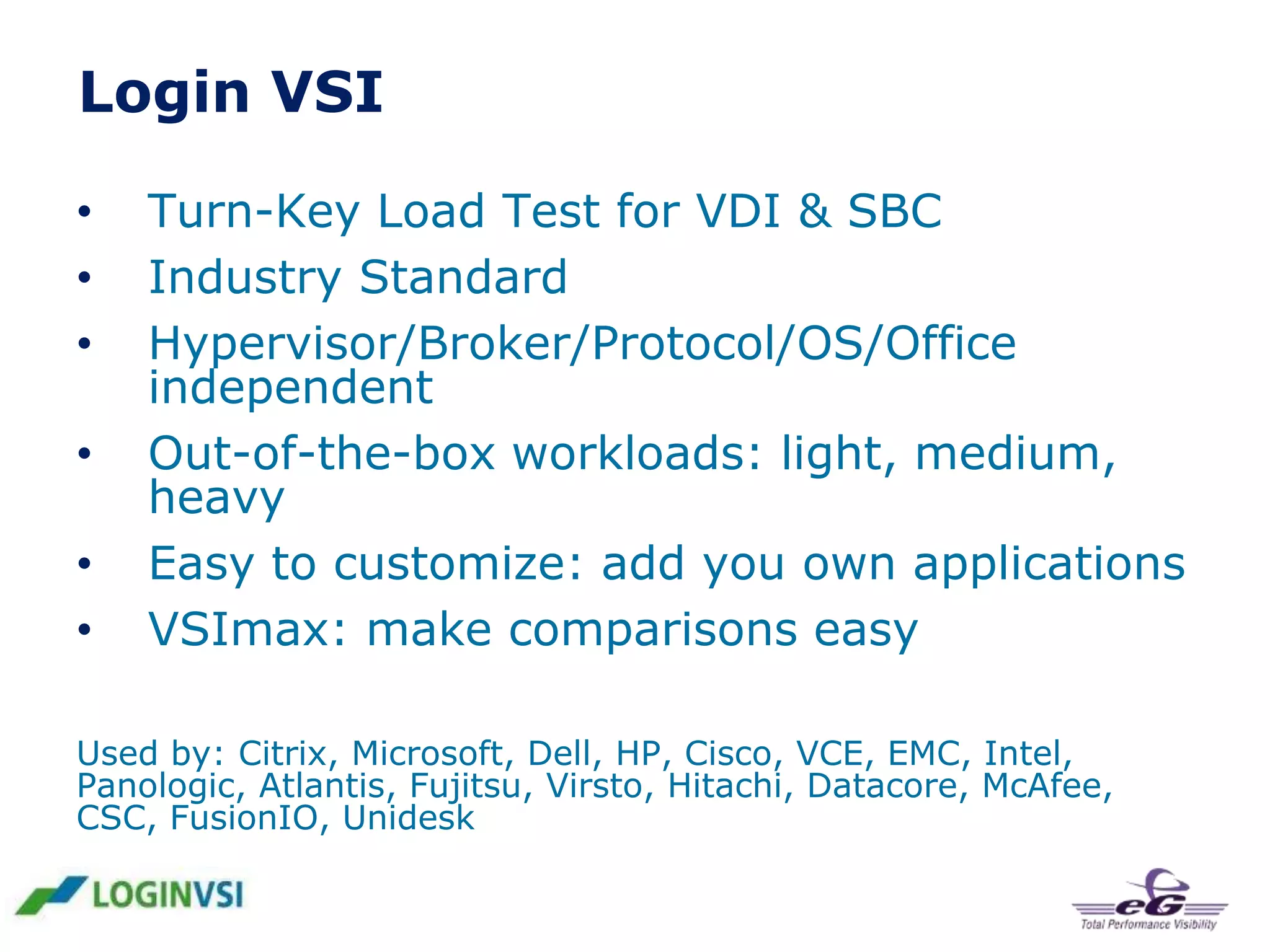 Login VSI
•
•
•
•
•
•

Turn-Key Load Test for VDI & SBC
Industry Standard
Hypervisor/Broker/Protocol/OS/Office
independent
Out-of-the-box workloads: light, medium,
heavy
Easy to customize: add you own applications
VSImax: make comparisons easy

Used by: Citrix, Microsoft, Dell, HP, Cisco, VCE, EMC, Intel,
Panologic, Atlantis, Fujitsu, Virsto, Hitachi, Datacore, McAfee,
CSC, FusionIO, Unidesk

 