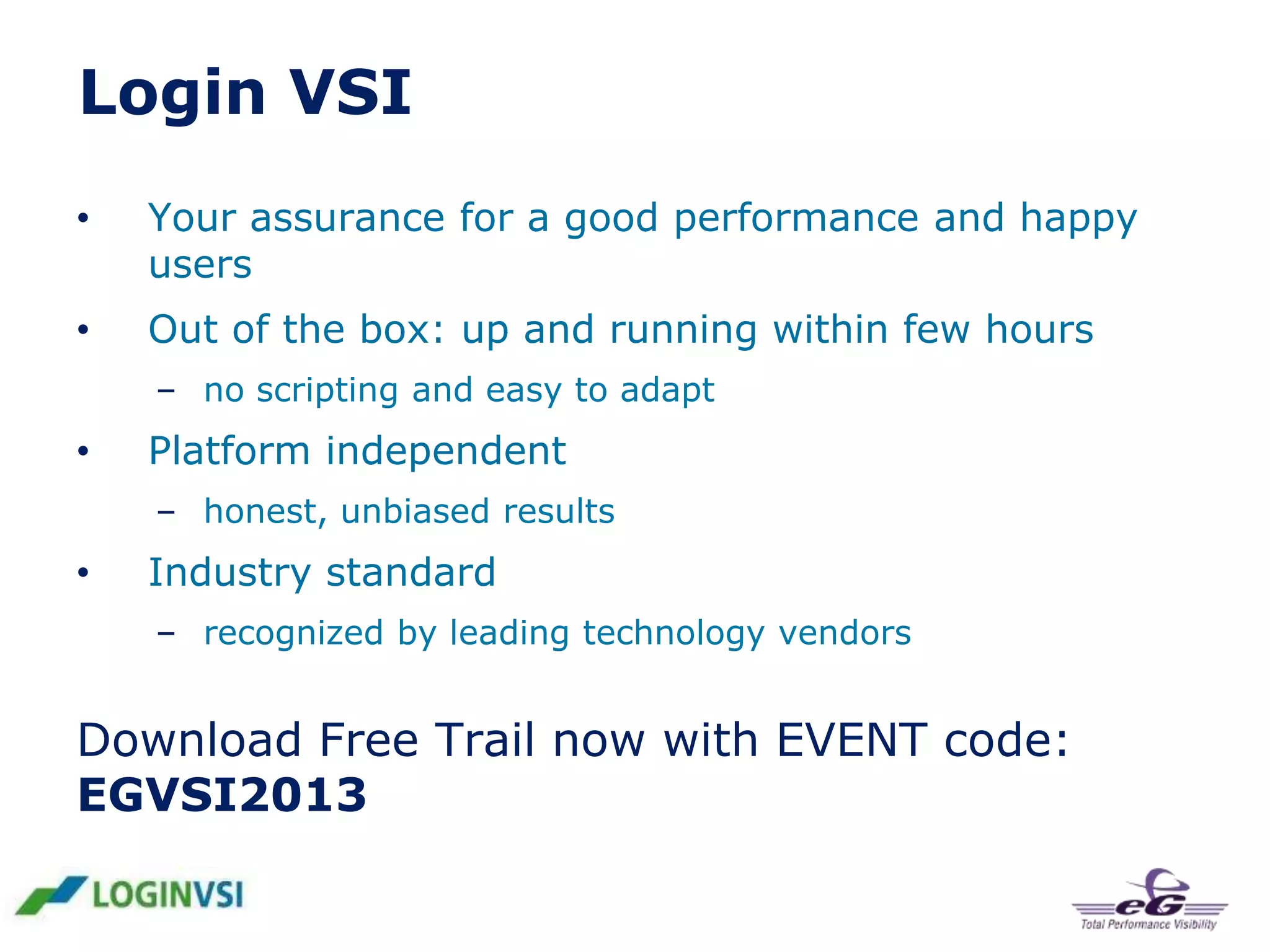 Login VSI
•

Your assurance for a good performance and happy
users

•

Out of the box: up and running within few hours
– no scripting and easy to adapt

•

Platform independent
– honest, unbiased results

•

Industry standard
– recognized by leading technology vendors

Download Free Trail now with EVENT code:
EGVSI2013

 