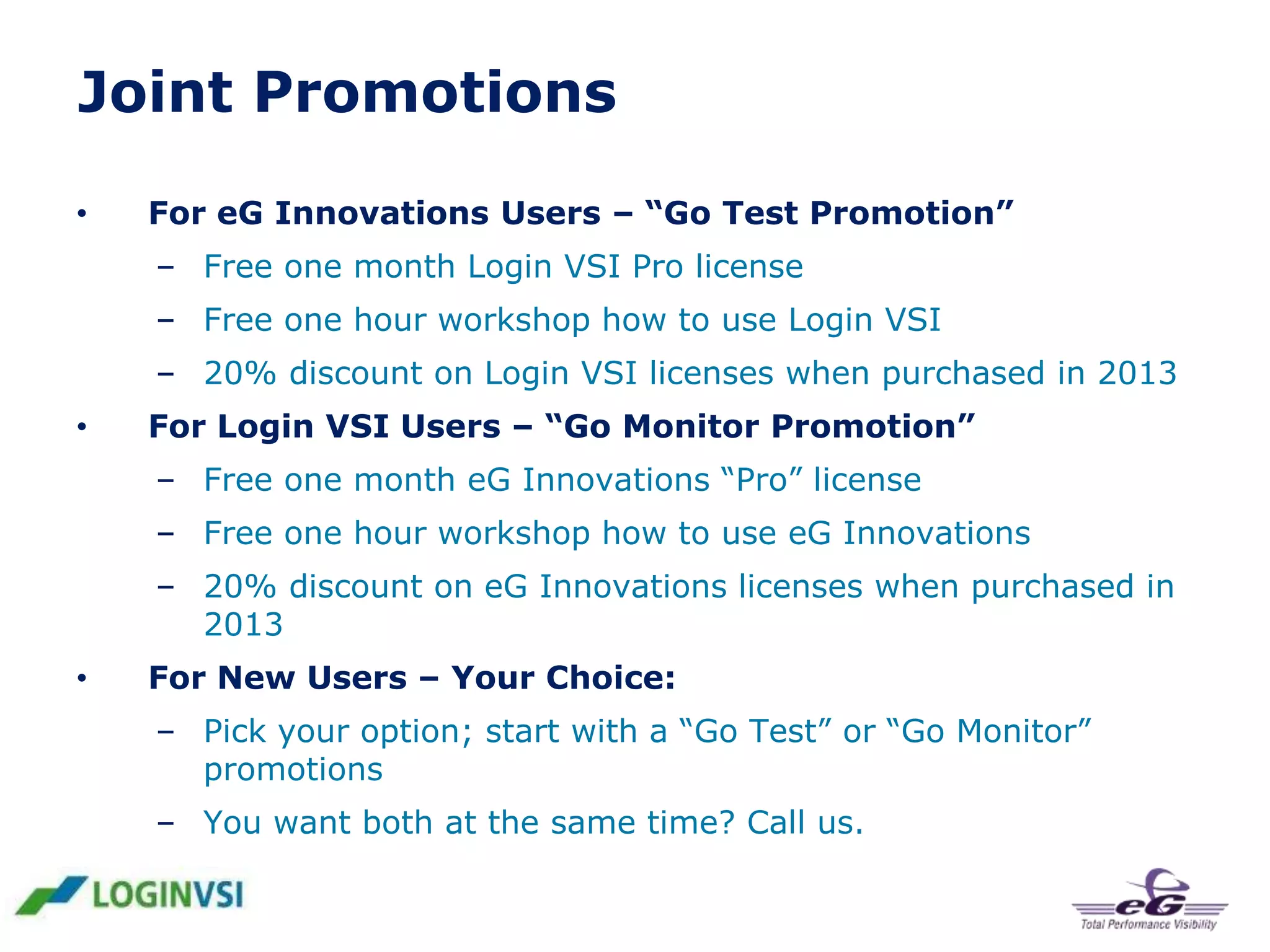 Joint Promotions
•

For eG Innovations Users – “Go Test Promotion”
– Free one month Login VSI Pro license

– Free one hour workshop how to use Login VSI
– 20% discount on Login VSI licenses when purchased in 2013
•

For Login VSI Users – “Go Monitor Promotion”
– Free one month eG Innovations “Pro” license

– Free one hour workshop how to use eG Innovations
– 20% discount on eG Innovations licenses when purchased in
2013
•

For New Users – Your Choice:
– Pick your option; start with a “Go Test” or “Go Monitor”
promotions
– You want both at the same time? Call us.

 