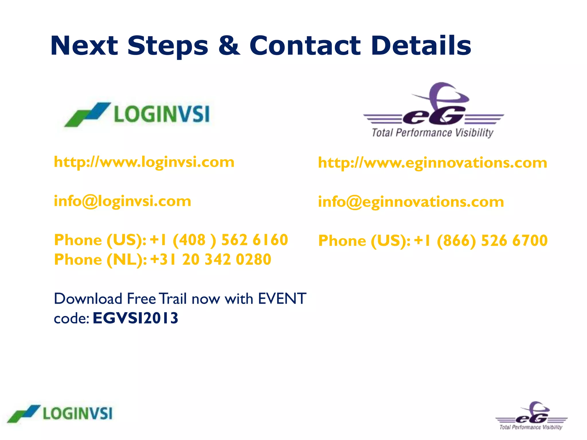 Next Steps & Contact Details

http://www.loginvsi.com

http://www.eginnovations.com

info@loginvsi.com

info@eginnovations.com

Phone (US): +1 (408 ) 562 6160
Phone (NL): +31 20 342 0280

Phone (US): +1 (866) 526 6700

Download Free Trail now with EVENT
code: EGVSI2013

 