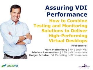 Assuring VDI
Performance
How to Combine
Testing and Monitoring
Solutions to Deliver
High-Performing
Virtual Desktops
Presenters:
Mark Plettenberg | PM | Login VSI
Srinivas Ramanathan | CEO | eG Innovations
Holger Schulze | VP Marketing | eG Innovations

 