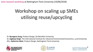 Kyungeun Sung / School of Design
Joint research workshop at Nottingham Trent University (19/06/2018)
Workshop on scaling up SMEs
utilising reuse/upcycling
Dr. Kyungeun Sung, Product Design, De Montfort University
Dr. Jagdeep Singh, The International Institute for Industrial Environmental Economics, Lund University
Mrs. Katherine West, Product Design, Nottingham Trent University
 