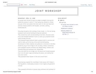 8/15/2017 JOINT WORKSHOP: 2008
http://joint123workshop.blogspot.in/2008/ 1/10
W E D N E S D A Y , A P R I L 1 6 , 2 0 0 8
Six groups were formed to work out design strategies involving the
pedestrian piazzas in sector 17. Each group was allowed to choose
any part of the main piazza from their point of view was important
and also related problems with facades, activities, parking,
landscaping etc.
One group focused on the working of main chowk, i.e. the one having
proposed multi-storied building forming the landmark.
They wanted the multi-storied building to be there, the place lacks
focus and intended landmark if were to come up as proposed would
really activate the area.
They proposed large landmark metal sculpture built in concrete and
steel to make up for the loss of the multi-storied building.
Second point of their emphasis was pedestrian connection to the Rose
Garden by way of over bridge on the Jan Marg. Similar connections
were proposed towards northeast over Madhya Marg, southest over
Himalaya Marg and southwest over Udyog Marg.
They overruled the over bridge over the piazza and instead proposed
that to be the open stage overlooking the piazza, and making that
area more active.
They proposed Indian bazaars in the area around there.
Second group proposed the reworking of main piazza with change in
flooring pattern, landscaping concept on more regular and geometric
concept.
They proposed unification of piazzas lying northwest and southeast of
B L O G A R C H I V E
▼ 2008 (3)
▼ April (3)
Six groups were formed to work
out design strategi...
WORKSHOP SCHEDULE
REDEVELOPMENT OF
PEDESTRIAN PIAZZAS IN
SECTOR –17
More Next Blog» Create Blog Sign In
J O I N T W O R K S H O P
 