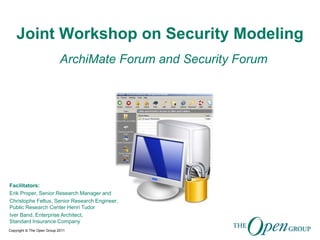 Copyright © The Open Group 2011
Joint Workshop on Security Modeling
ArchiMate Forum and Security Forum
Facilitators:
Erik Proper, Senior Research Manager and
Christophe Feltus, Senior Research Engineer,
Public Research Center Henri Tudor
Iver Band, Enterprise Architect,
Standard Insurance Company
 