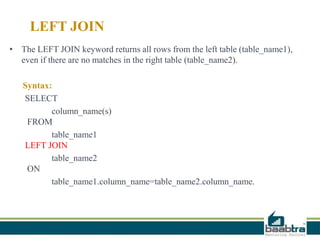 LEFT JOIN
• The LEFT JOIN keyword returns all rows from the left table (table_name1),
even if there are no matches in the right table (table_name2).
Syntax:
SELECT
column_name(s)
FROM
table_name1
LEFT JOIN
table_name2
ON
table_name1.column_name=table_name2.column_name.
 