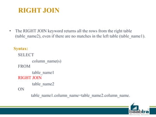 RIGHT JOIN
• The RIGHT JOIN keyword returns all the rows from the right table
(table_name2), even if there are no matches in the left table (table_name1).
Syntax:
SELECT
column_name(s)
FROM
table_name1
RIGHT JOIN
table_name2
ON
table_name1.column_name=table_name2.column_name.
 