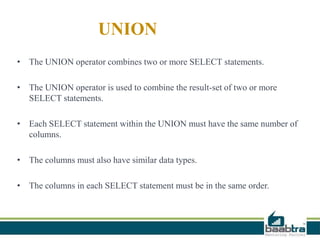 UNION
• The UNION operator combines two or more SELECT statements.
• The UNION operator is used to combine the result-set of two or more
SELECT statements.
• Each SELECT statement within the UNION must have the same number of
columns.
• The columns must also have similar data types.
• The columns in each SELECT statement must be in the same order.
 